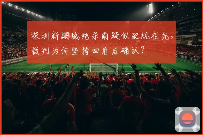 深圳新鹏城绝杀前疑似犯规在先,裁判为何坚持回看后确认?
