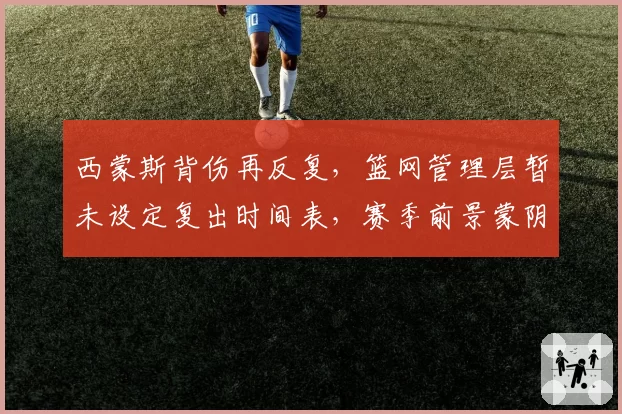 西蒙斯背伤再反复，篮网管理层暂未设定复出时间表，赛季前景蒙阴影