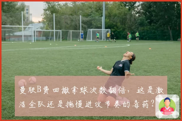 曼联B费回撤拿球次数翻倍,这是激活全队还是拖慢进攻节奏的毒药?