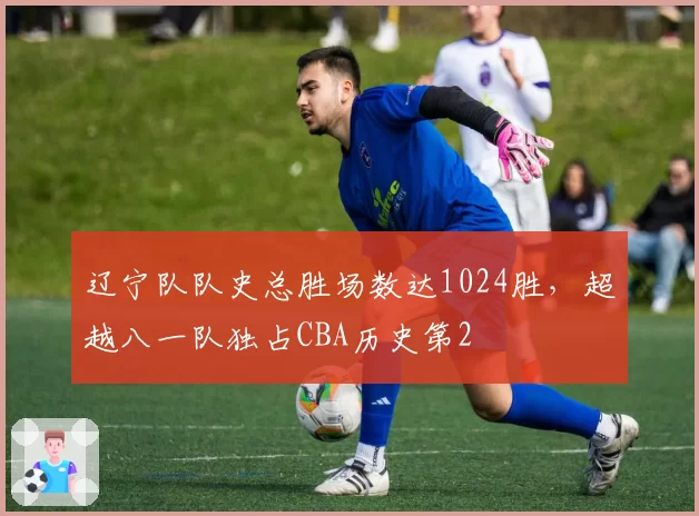 辽宁队队史总胜场数达1024胜,超越八一队独占CBA历史第2