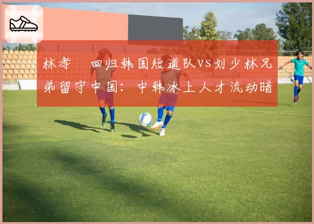林孝埈回归韩国短道队vs刘少林兄弟留守中国：中韩冰上人才流动暗流涌动
