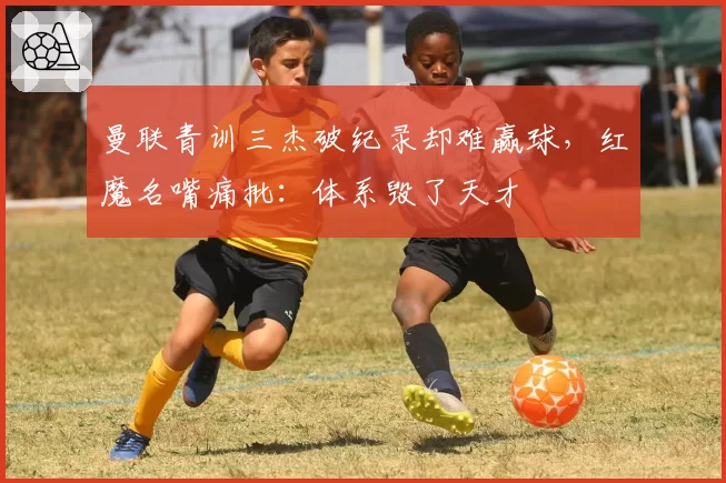 曼联青训三杰破纪录却难赢球,红魔名嘴痛批:体系毁了天才