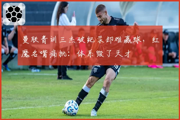 曼联青训三杰破纪录却难赢球,红魔名嘴痛批:体系毁了天才