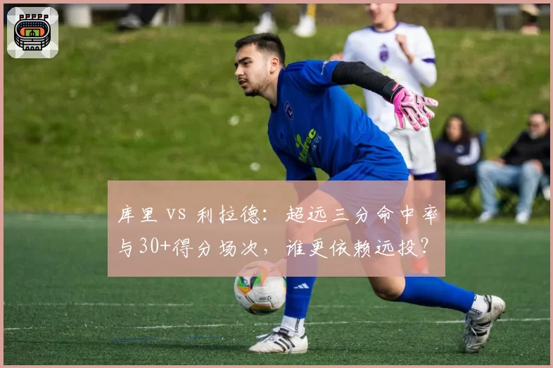 库里 vs 利拉德：超远三分命中率与30+得分场次，谁更依赖远投？