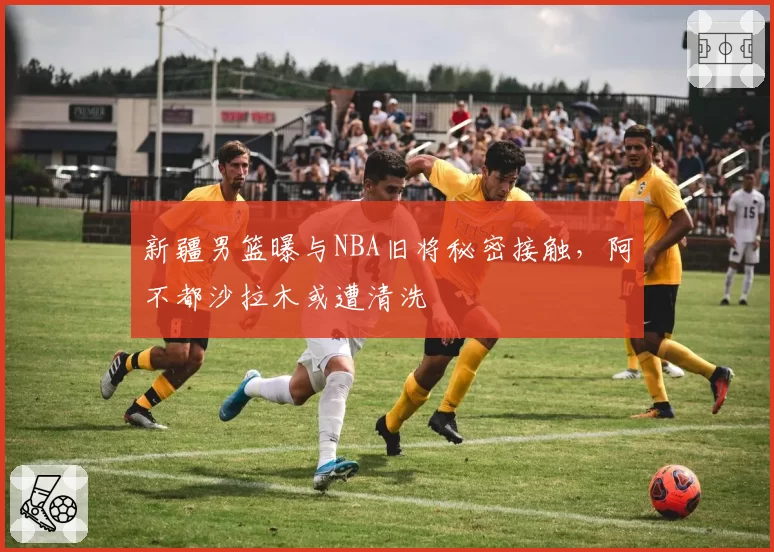 新疆男篮曝与NBA旧将秘密接触，阿不都沙拉木或遭清洗
