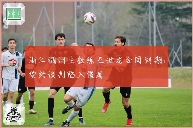 浙江稠州主教练王世龙合同到期,续约谈判陷入僵局