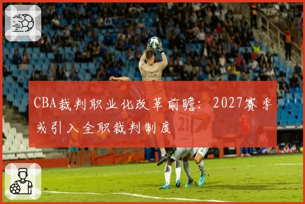 CBA裁判职业化改革前瞻:2027赛季或引入全职裁判制度