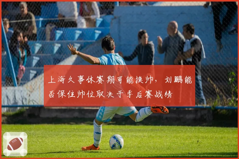 上海久事休赛期可能换帅，刘鹏能否保住帅位取决于季后赛战绩