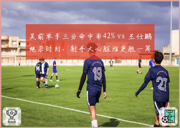 吴前单季三分命中率42% vs 王仕鹏绝杀时刻,射手大心脏谁更胜一筹