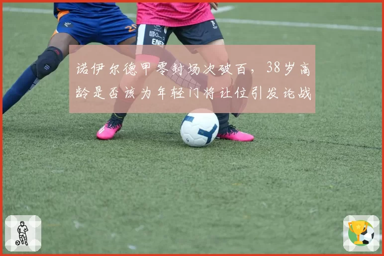 诺伊尔德甲零封场次破百,38岁高龄是否该为年轻门将让位引发论战