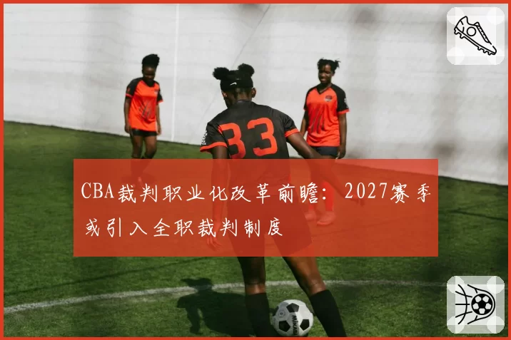 CBA裁判职业化改革前瞻：2027赛季或引入全职裁判制度