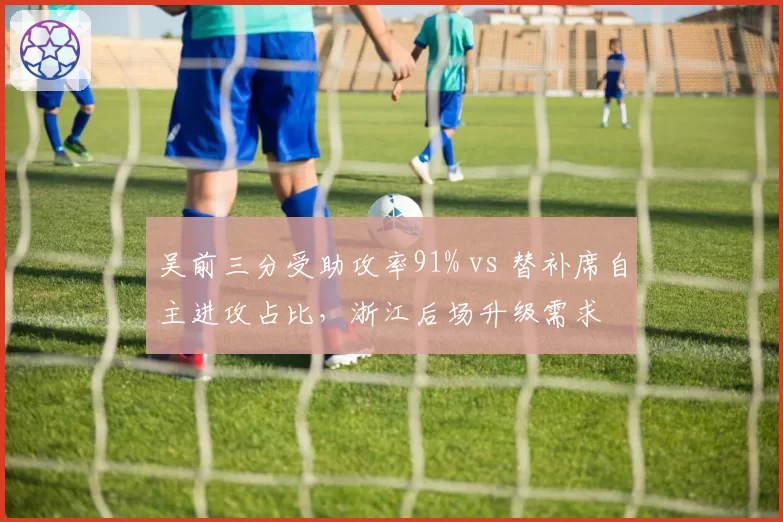 吴前三分受助攻率91% vs 替补席自主进攻占比,浙江后场升级需求