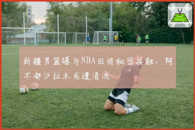 新疆男篮曝与NBA旧将秘密接触，阿不都沙拉木或遭清洗