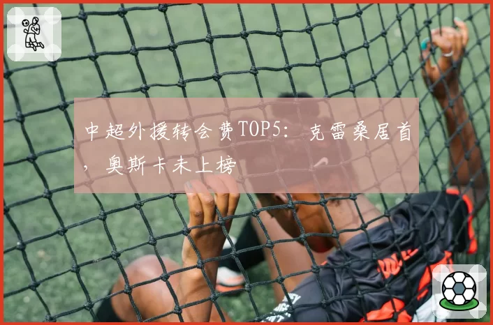 中超外援转会费TOP5:克雷桑居首,奥斯卡未上榜