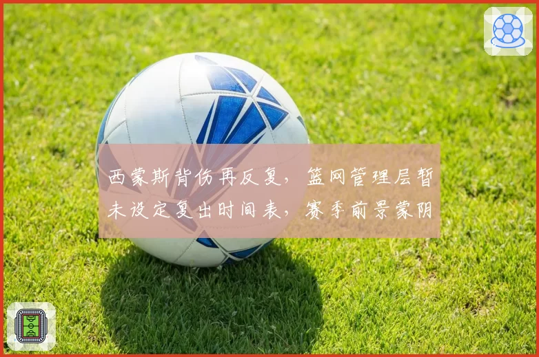 西蒙斯背伤再反复,篮网管理层暂未设定复出时间表,赛季前景蒙阴影