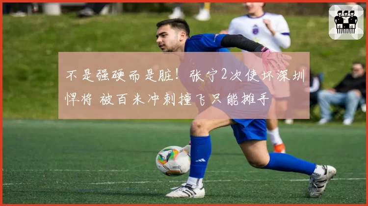 不是强硬而是脏！张宁2次使坏深圳悍将 被百米冲刺撞飞只能摊手