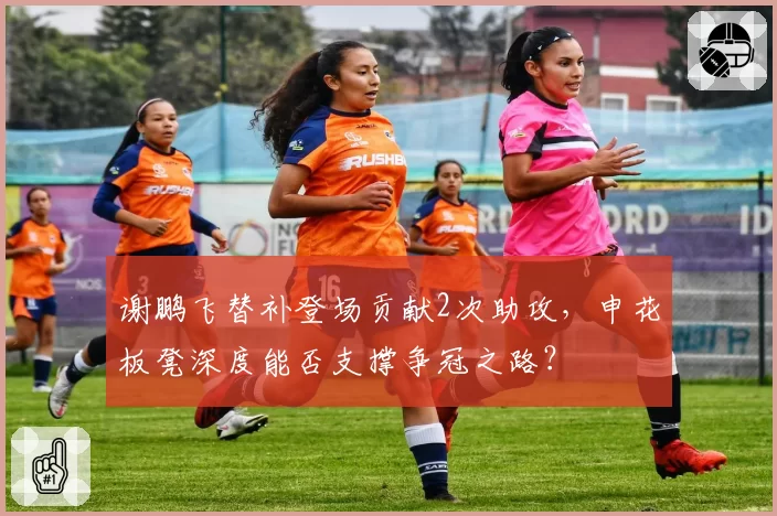 谢鹏飞替补登场贡献2次助攻,申花板凳深度能否支撑争冠之路?