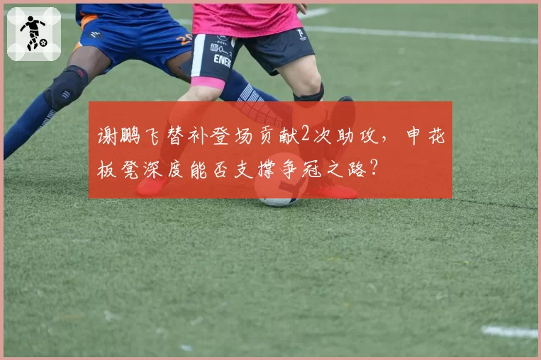 谢鹏飞替补登场贡献2次助攻,申花板凳深度能否支撑争冠之路?
