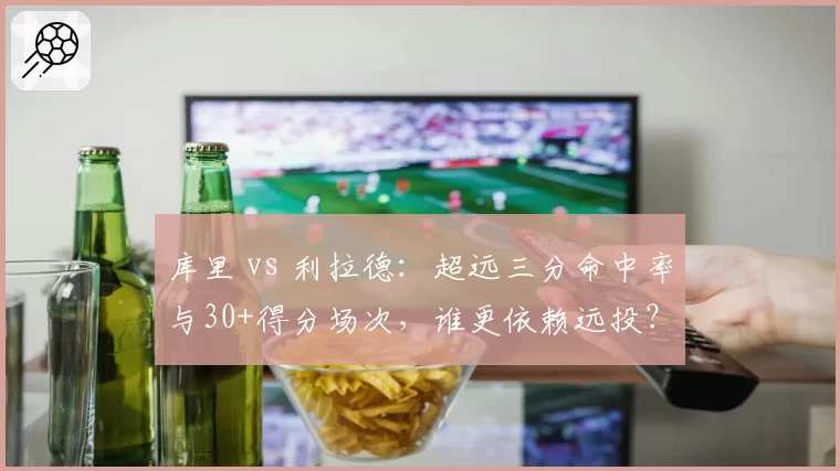 库里 vs 利拉德：超远三分命中率与30+得分场次，谁更依赖远投？