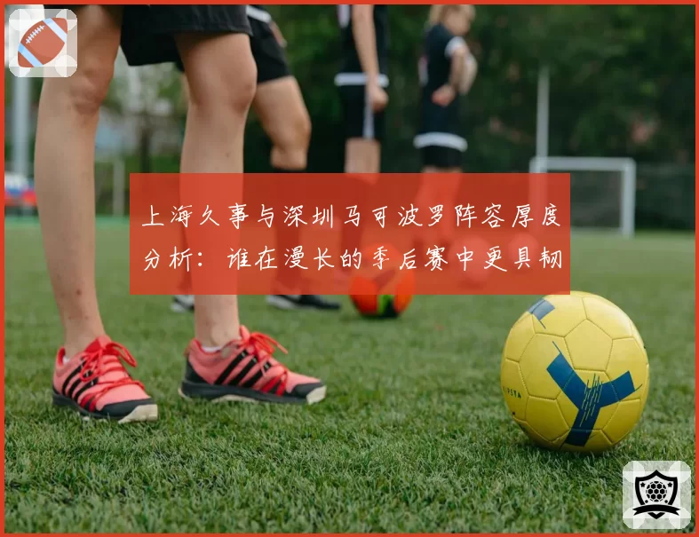 上海久事与深圳马可波罗阵容厚度分析:谁在漫长的季后赛中更具韧性?
