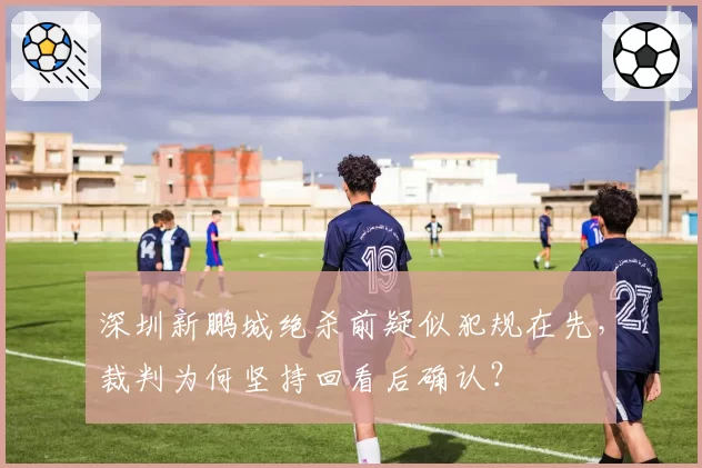 深圳新鹏城绝杀前疑似犯规在先,裁判为何坚持回看后确认?