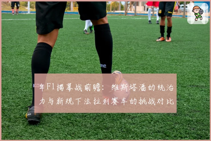 年F1揭幕战前瞻：维斯塔潘的统治力与新规下法拉利赛车的挑战对比