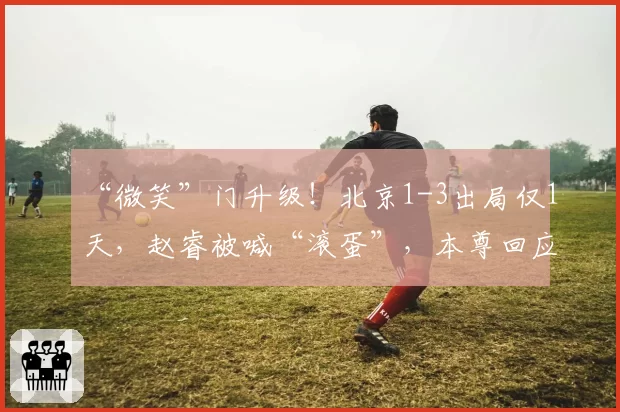 “微笑”门升级！北京1-3出局仅1天，赵睿被喊“滚蛋”，本尊回应
