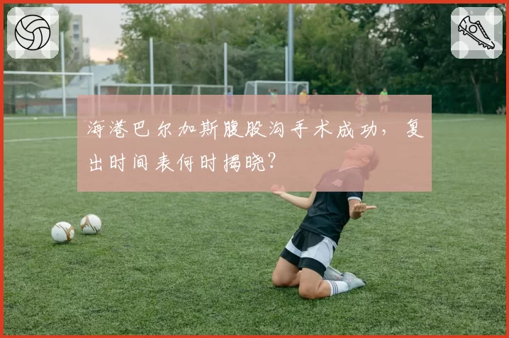 海港巴尔加斯腹股沟手术成功，复出时间表何时揭晓？