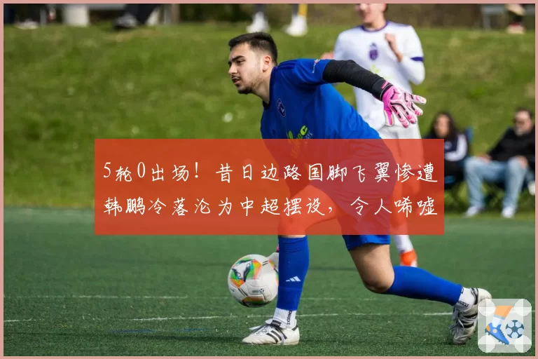 5轮0出场！昔日边路国脚飞翼惨遭韩鹏冷落沦为中超摆设，令人唏嘘