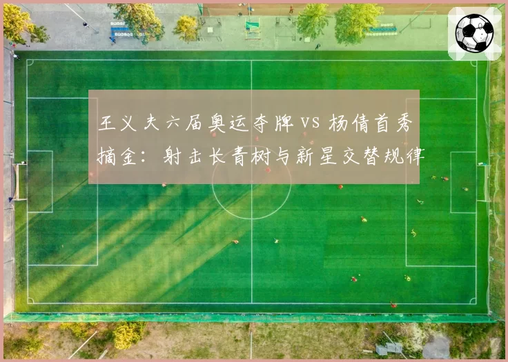 王义夫六届奥运夺牌 vs 杨倩首秀摘金:射击长青树与新星交替规律