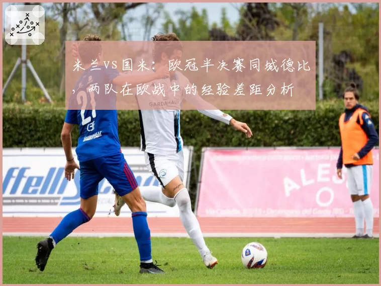 米兰vs国米:欧冠半决赛同城德比,两队在欧战中的经验差距分析