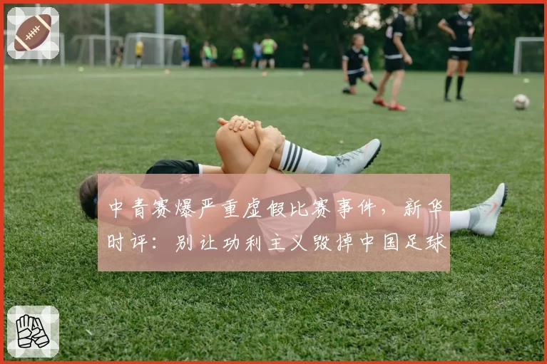 中青赛爆严重虚假比赛事件，新华时评：别让功利主义毁掉中国足球的未来