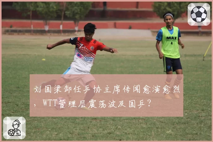 刘国梁卸任乒协主席传闻愈演愈烈，WTT管理层震荡波及国乒？