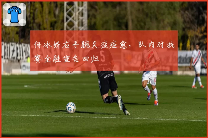 何冰娇右手腕炎症痊愈，队内对抗赛全胜宣告回归