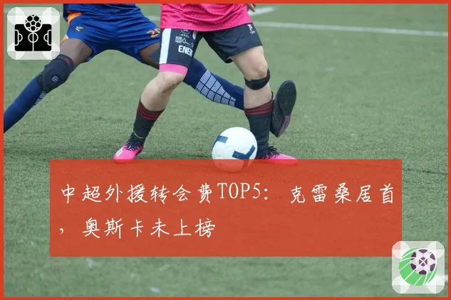 中超外援转会费TOP5:克雷桑居首,奥斯卡未上榜