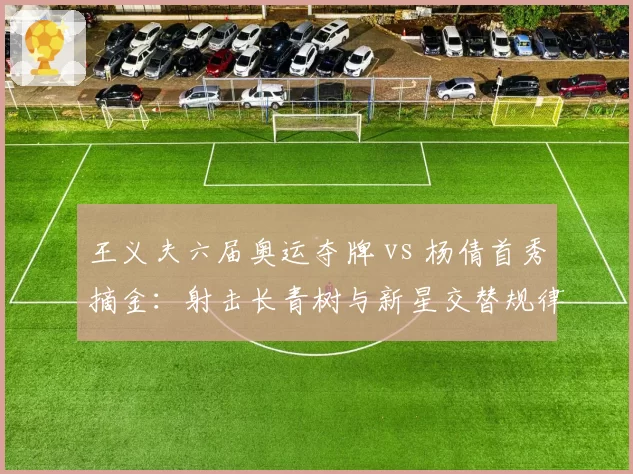王义夫六届奥运夺牌 vs 杨倩首秀摘金:射击长青树与新星交替规律