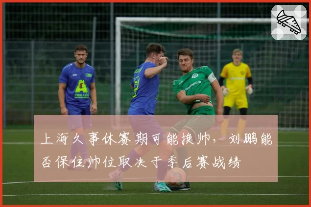 上海久事休赛期可能换帅，刘鹏能否保住帅位取决于季后赛战绩