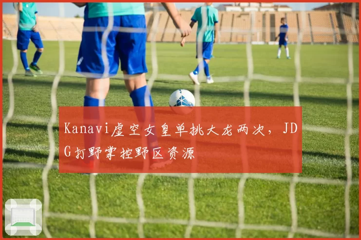 Kanavi虚空女皇单挑大龙两次，JDG打野掌控野区资源