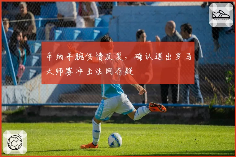 辛纳手腕伤情反复，确认退出罗马大师赛冲击法网存疑